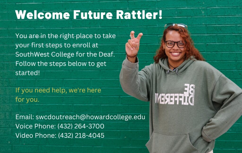 You are in the right place to take your first steps to enroll at SouthWest College for the Deaf. Follow the steps below to get started! If you need help contact us. Email: swcdoutreach@howardcollege.edu Voice Phone: (432) 264-3700 Video Phone: (432) 218-4045